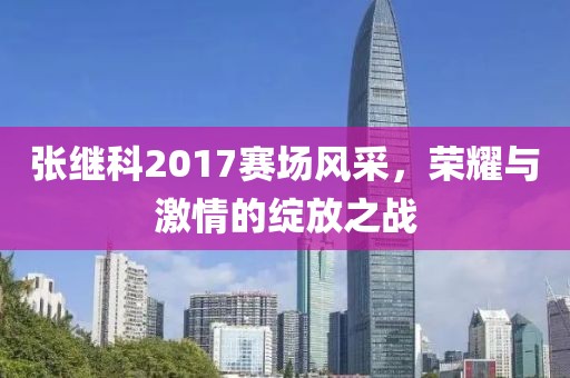 張繼科2017賽場(chǎng)風(fēng)采，榮耀與激情的綻放之戰(zhàn)