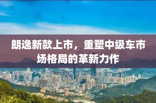朗逸新款上市，重塑中級車市場格局的革新力作