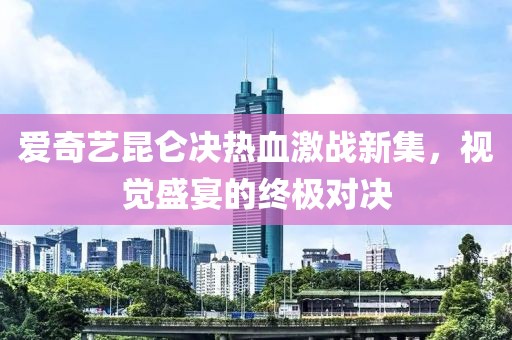 愛奇藝昆侖決熱血激戰(zhàn)新集，視覺盛宴的終極對決