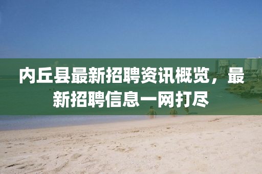 內(nèi)丘縣最新招聘資訊概覽，最新招聘信息一網(wǎng)打盡