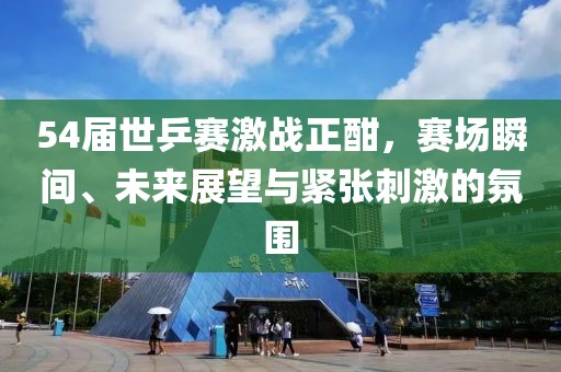 54屆世乒賽激戰(zhàn)正酣，賽場(chǎng)瞬間、未來展望與緊張刺激的氛圍