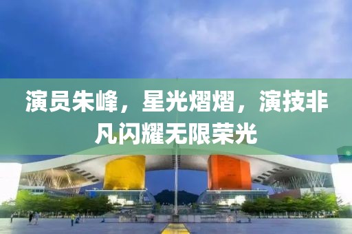 演員朱峰，星光熠熠，演技非凡閃耀無限榮光