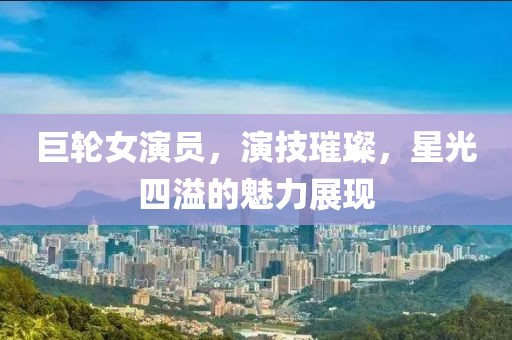 巨輪女演員，演技璀璨，星光四溢的魅力展現(xiàn)