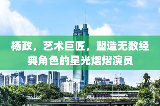 楊政，藝術(shù)巨匠，塑造無數(shù)經(jīng)典角色的星光熠熠演員