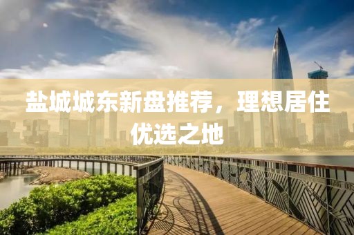 鹽城城東新盤推薦，理想居住優(yōu)選之地