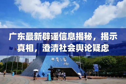 廣東最新辟謠信息揭秘，揭示真相，澄清社會輿論疑慮