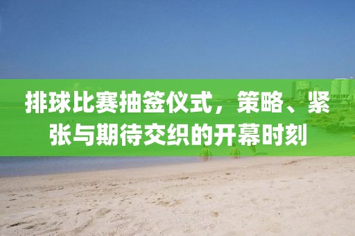 排球比賽抽簽儀式，策略、緊張與期待交織的開幕時刻