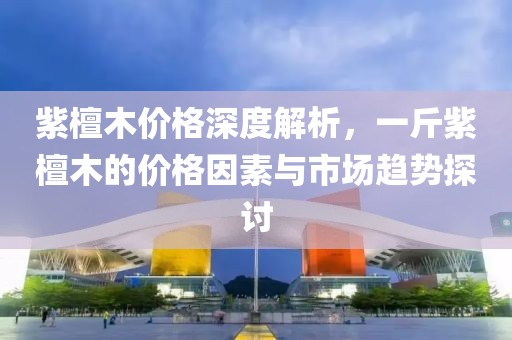 紫檀木價格深度解析，一斤紫檀木的價格因素與市場趨勢探討