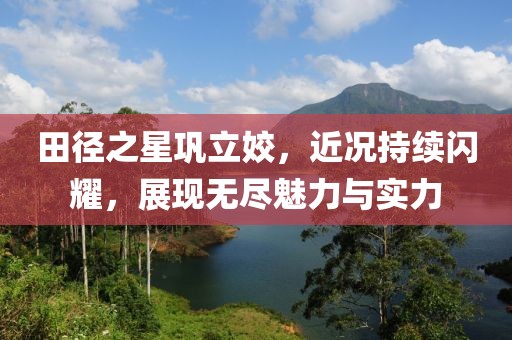 田徑之星鞏立姣，近況持續(xù)閃耀，展現(xiàn)無盡魅力與實力