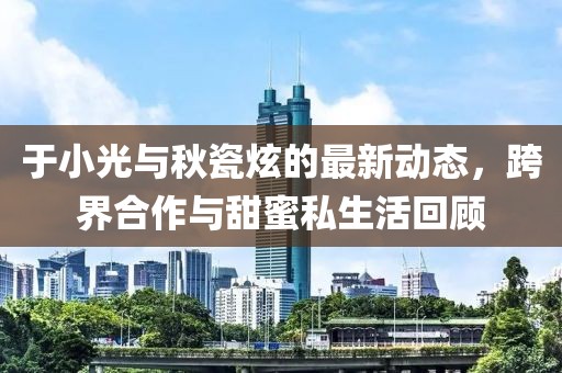 于小光與秋瓷炫的最新動(dòng)態(tài)，跨界合作與甜蜜私生活回顧
