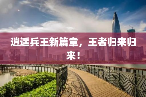 逍遙兵王新篇章，王者歸來歸來！