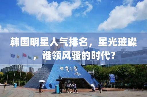 韓國明星人氣排名，星光璀璨，誰領(lǐng)風(fēng)騷的時代？
