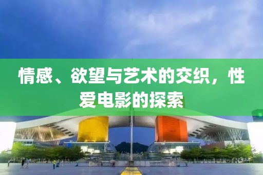 情感、欲望與藝術(shù)的交織，性愛電影的探索