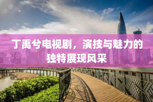 丁禹兮電視劇，演技與魅力的獨(dú)特展現(xiàn)風(fēng)采