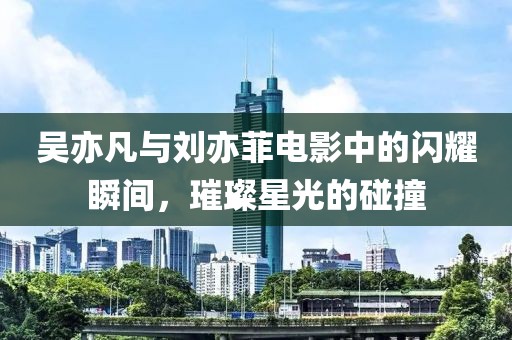 吳亦凡與劉亦菲電影中的閃耀瞬間，璀璨星光的碰撞