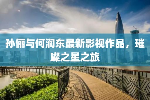 孫儷與何潤東最新影視作品，璀璨之星之旅