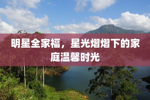 明星全家福，星光熠熠下的家庭溫馨時光