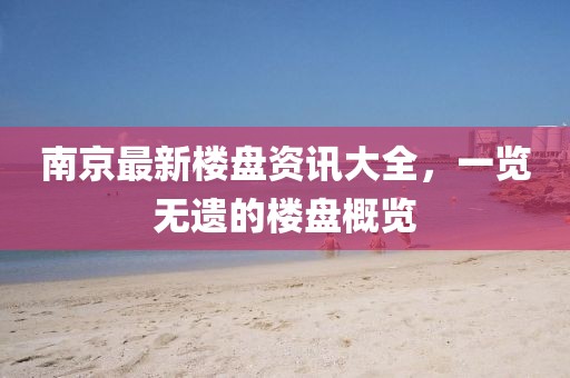 南京最新樓盤資訊大全，一覽無遺的樓盤概覽
