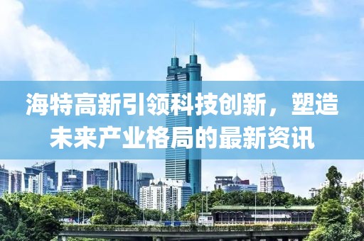 海特高新引領科技創(chuàng)新，塑造未來產(chǎn)業(yè)格局的最新資訊