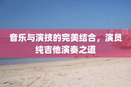 音樂與演技的完美結(jié)合，演員純吉他演奏之道