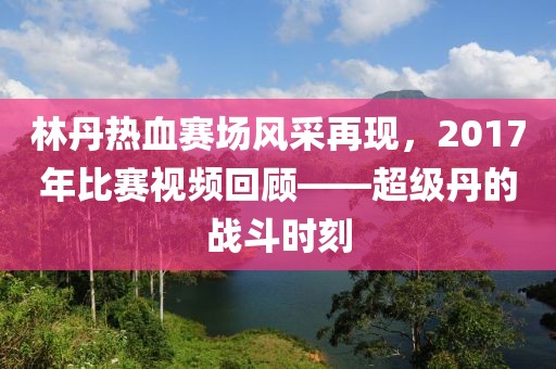 林丹熱血賽場(chǎng)風(fēng)采再現(xiàn)，2017年比賽視頻回顧——超級(jí)丹的戰(zhàn)斗時(shí)刻