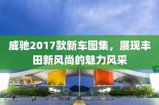 威馳2017款新車圖集，展現(xiàn)豐田新風(fēng)尚的魅力風(fēng)采