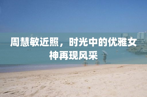 周慧敏近照，時(shí)光中的優(yōu)雅女神再現(xiàn)風(fēng)采