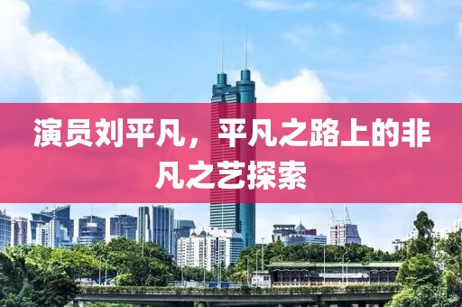 演員劉平凡，平凡之路上的非凡之藝探索