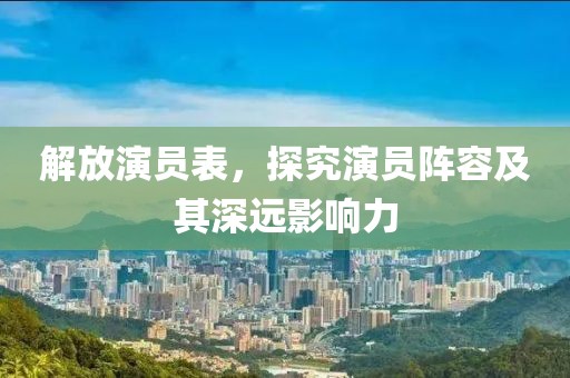 解放演員表，探究演員陣容及其深遠(yuǎn)影響力