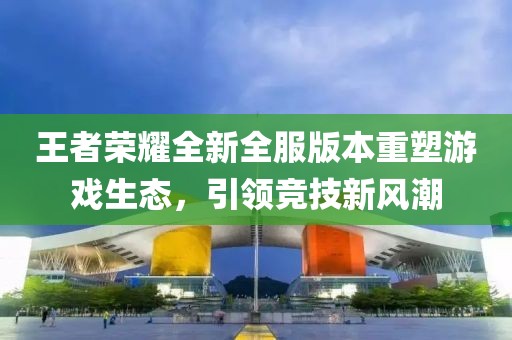 王者榮耀全新全服版本重塑游戲生態(tài)，引領(lǐng)競技新風(fēng)潮