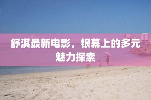 舒淇最新電影，銀幕上的多元魅力探索