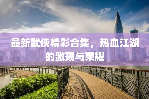 最新武俠精彩合集，熱血江湖的激蕩與榮耀