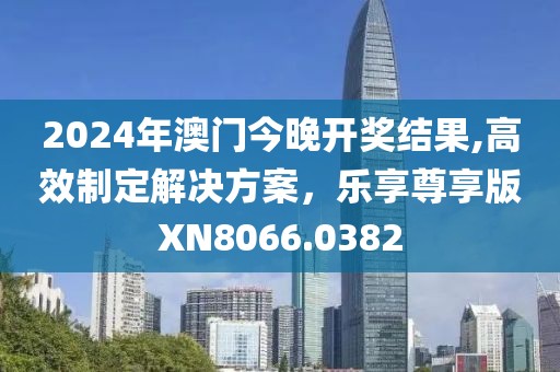 2024年澳門今晚開獎結(jié)果,高效制定解決方案，樂享尊享版XN8066.0382