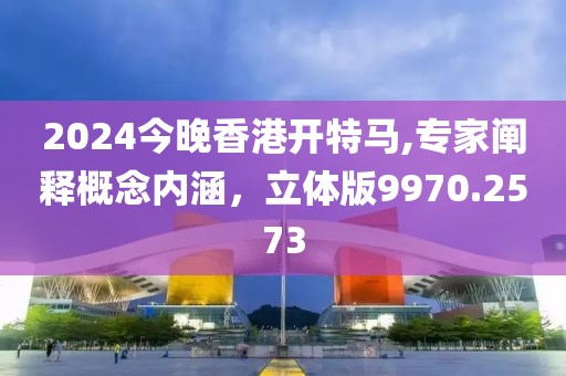 2024今晚香港開特馬,專家闡釋概念內(nèi)涵，立體版9970.2573