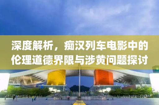 深度解析，癡漢列車電影中的倫理道德界限與涉黃問題探討
