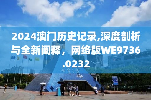 2024澳門歷史記錄,深度剖析與全新闡釋，網(wǎng)絡(luò)版WE9736.0232
