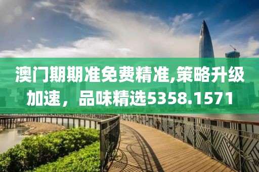 澳門期期準(zhǔn)免費(fèi)精準(zhǔn),策略升級(jí)加速，品味精選5358.1571