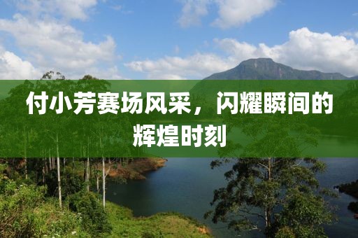 付小芳賽場風(fēng)采，閃耀瞬間的輝煌時刻