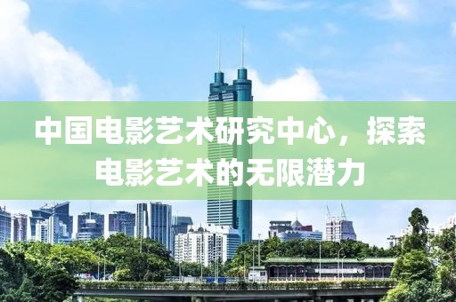 中國電影藝術(shù)研究中心，探索電影藝術(shù)的無限潛力