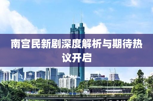 南宮民新劇深度解析與期待熱議開啟