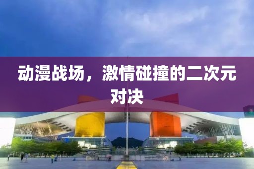 動漫戰(zhàn)場，激情碰撞的二次元對決