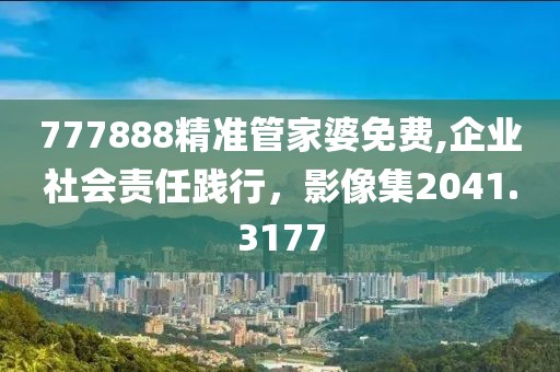 777888精準(zhǔn)管家婆免費(fèi),企業(yè)社會(huì)責(zé)任踐行，影像集2041.3177
