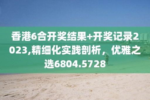 香港6合開獎結(jié)果+開獎記錄2023,精細(xì)化實踐剖析，優(yōu)雅之選6804.5728