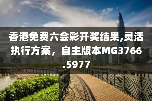 香港免費(fèi)六會(huì)彩開(kāi)獎(jiǎng)結(jié)果,靈活執(zhí)行方案，自主版本MG3766.5977