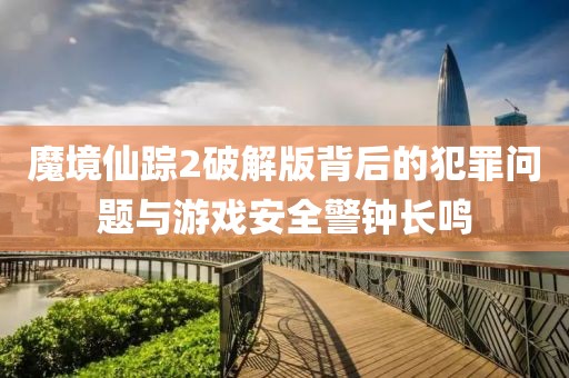 魔境仙蹤2破解版背后的犯罪問題與游戲安全警鐘長(zhǎng)鳴
