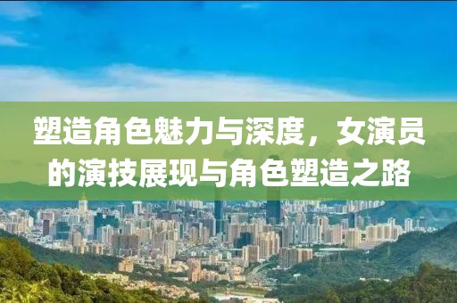 塑造角色魅力與深度，女演員的演技展現(xiàn)與角色塑造之路