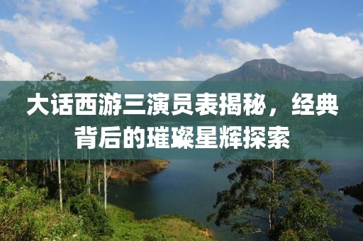 大話西游三演員表揭秘，經(jīng)典背后的璀璨星輝探索
