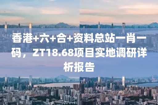 香港+六+合+資料總站一肖一碼，ZT18.68項目實地調(diào)研詳析報告