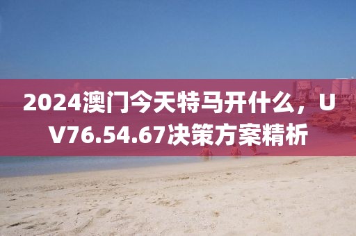 2024澳門今天特馬開什么，UV76.54.67決策方案精析