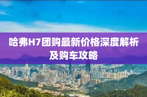 哈弗H7團購最新價格深度解析及購車攻略